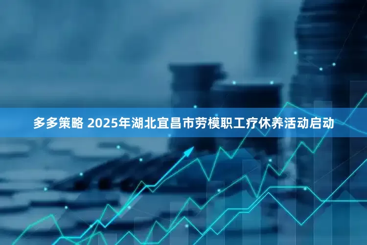 多多策略 2025年湖北宜昌市劳模职工疗休养活动启动