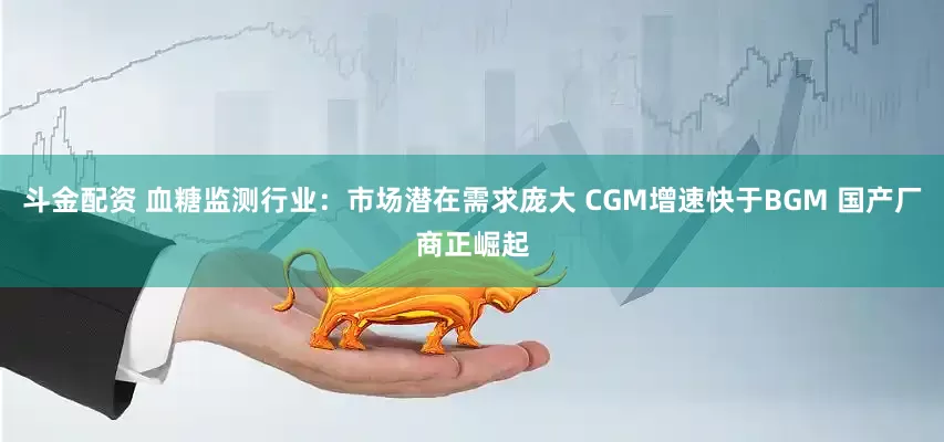 斗金配资 血糖监测行业：市场潜在需求庞大 CGM增速快于BGM 国产厂商正崛起