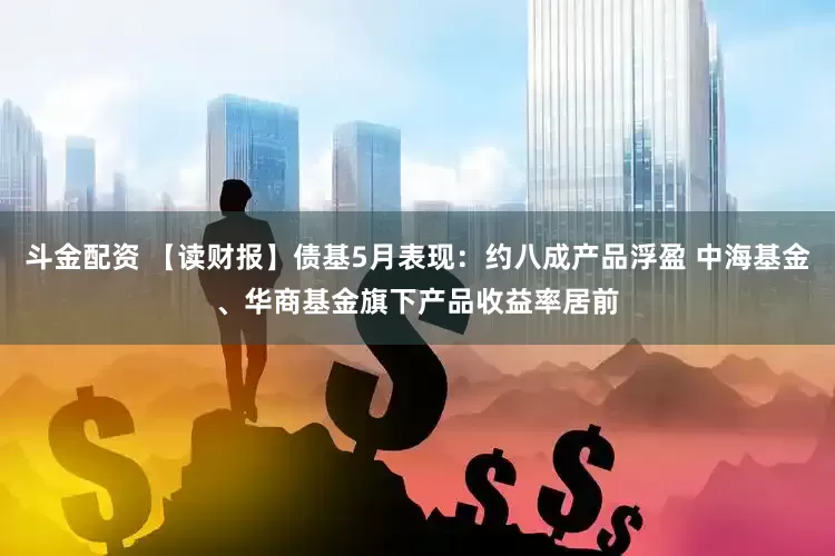 斗金配资 【读财报】债基5月表现：约八成产品浮盈 中海基金、华商基金旗下产品收益率居前