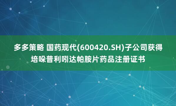 多多策略 国药现代(600420.SH)子公司获得培哚普利吲达帕胺片药品注册证书