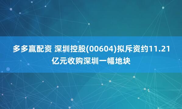多多赢配资 深圳控股(00604)拟斥资约11.21亿元收购深圳一幅地块