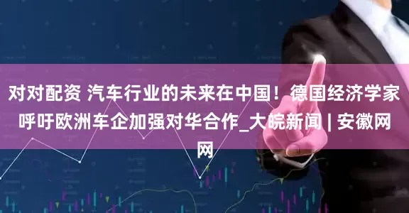 对对配资 汽车行业的未来在中国！德国经济学家呼吁欧洲车企加强对华合作_大皖新闻 | 安徽网
