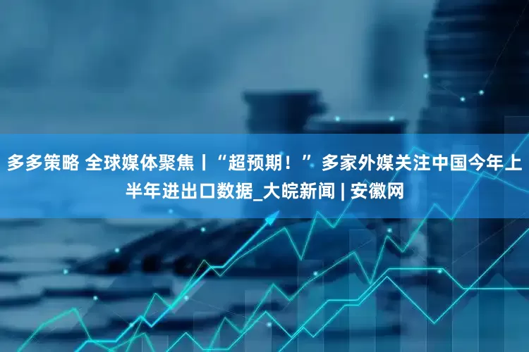 多多策略 全球媒体聚焦丨“超预期！” 多家外媒关注中国今年上半年进出口数据_大皖新闻 | 安徽网