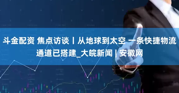 斗金配资 焦点访谈丨从地球到太空 一条快捷物流通道已搭建_大皖新闻 | 安徽网