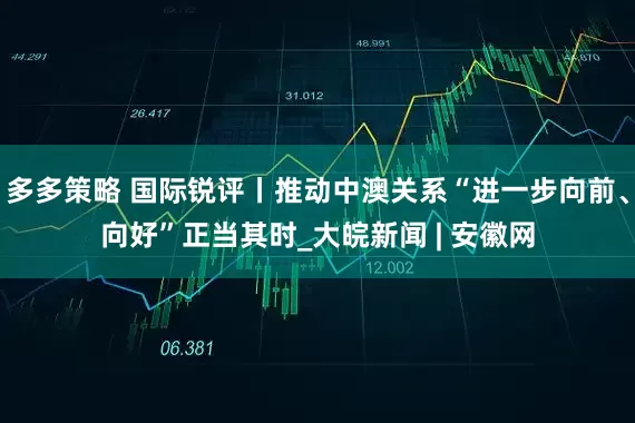 多多策略 国际锐评丨推动中澳关系“进一步向前、向好”正当其时_大皖新闻 | 安徽网