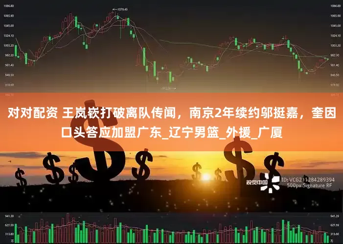 对对配资 王岚嵚打破离队传闻，南京2年续约邬挺嘉，奎因口头答应加盟广东_辽宁男篮_外援_广厦
