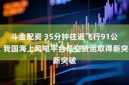斗金配资 35分钟往返飞行91公里 我国海上风电平台低空货运取得新突破
