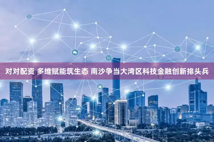 对对配资 多维赋能筑生态 南沙争当大湾区科技金融创新排头兵
