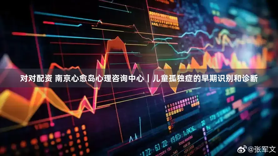 对对配资 南京心愈岛心理咨询中心｜儿童孤独症的早期识别和诊断